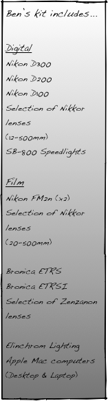 Ben’s kit includes...

Digital
Nikon D300
Nikon D200
Nikon D100
Selection of Nikkor lenses
(12-500mm)
SB-800 Speedlights

Film
Nikon FM2n (x2)
Selection of Nikkor lenses
(20-500mm)

Bronica ETRS
Bronica ETRSI
Selection of Zenzanon lenses

Elinchrom Lighting
Apple Mac computers
(Desktop & Laptop)
